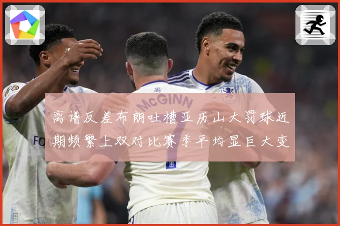 离谱反差布朗吐槽亚历山大罚球近期频繁上双对比赛季平均显巨大变赛场复盘-深度解析