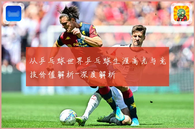 从乒乓球世界乒乓球生涯高光与竞技价值解析-深度解析