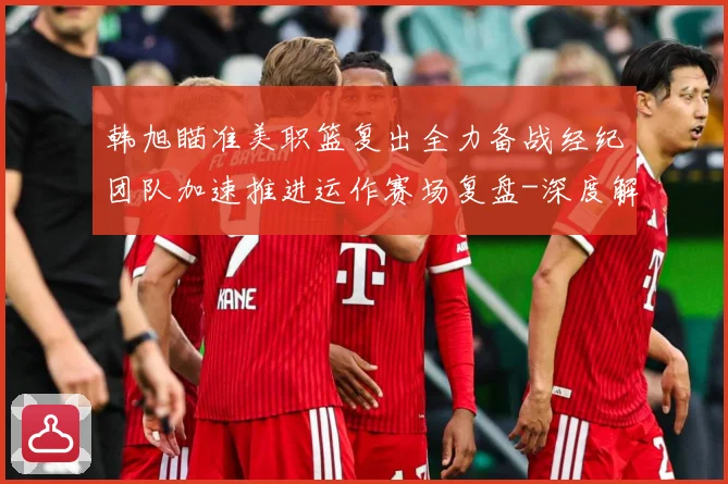 韩旭瞄准美职篮复出全力备战经纪团队加速推进运作赛场复盘-深度解析