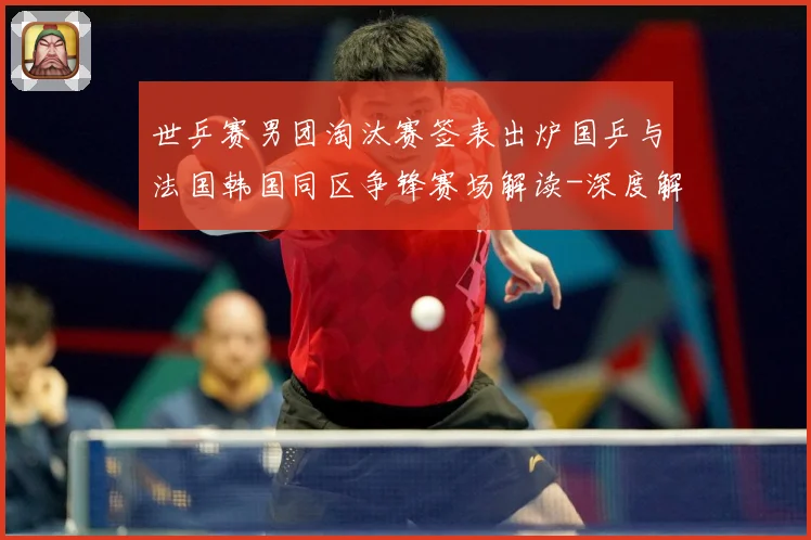 世乒赛男团淘汰赛签表出炉国乒与法国韩国同区争锋赛场解读-深度解析