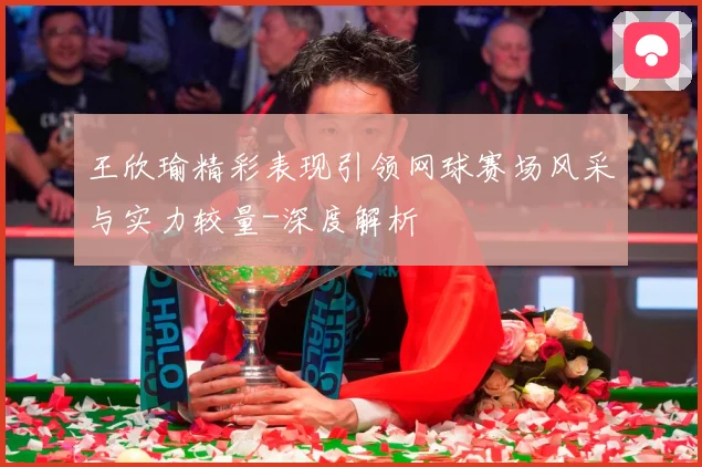 王欣瑜精彩表现引领网球赛场风采与实力较量-深度解析