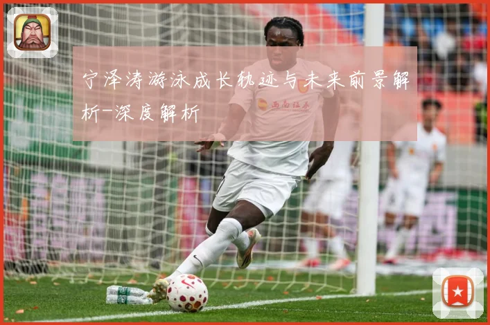 宁泽涛游泳成长轨迹与未来前景解析-深度解析