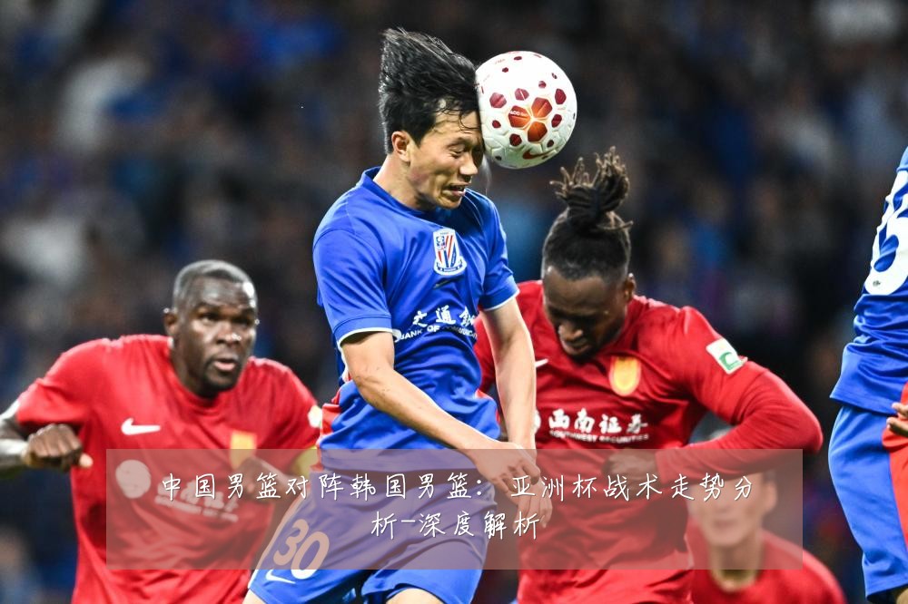 中国男篮对阵韩国男篮:亚洲杯战术走势分析-深度解析