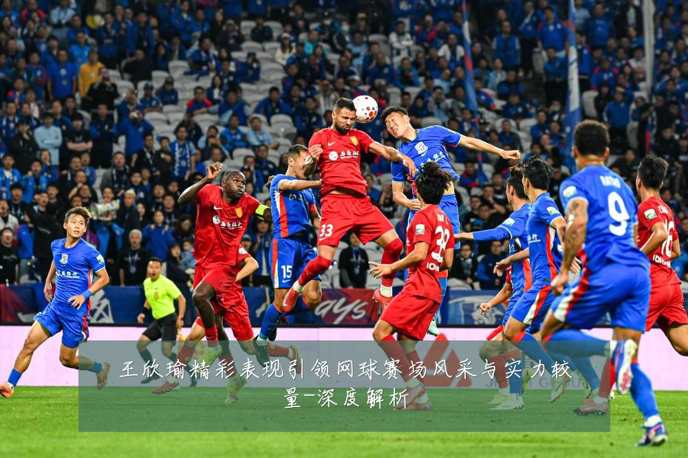 王欣瑜精彩表现引领网球赛场风采与实力较量-深度解析