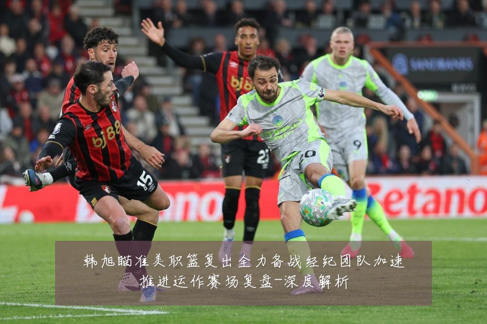 韩旭瞄准美职篮复出全力备战经纪团队加速推进运作赛场复盘-深度解析